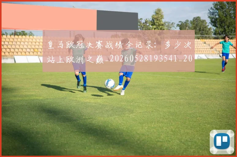 皇马欧冠决赛战绩全记录:多少次站上欧洲之巅_20260528193541_20260708194231